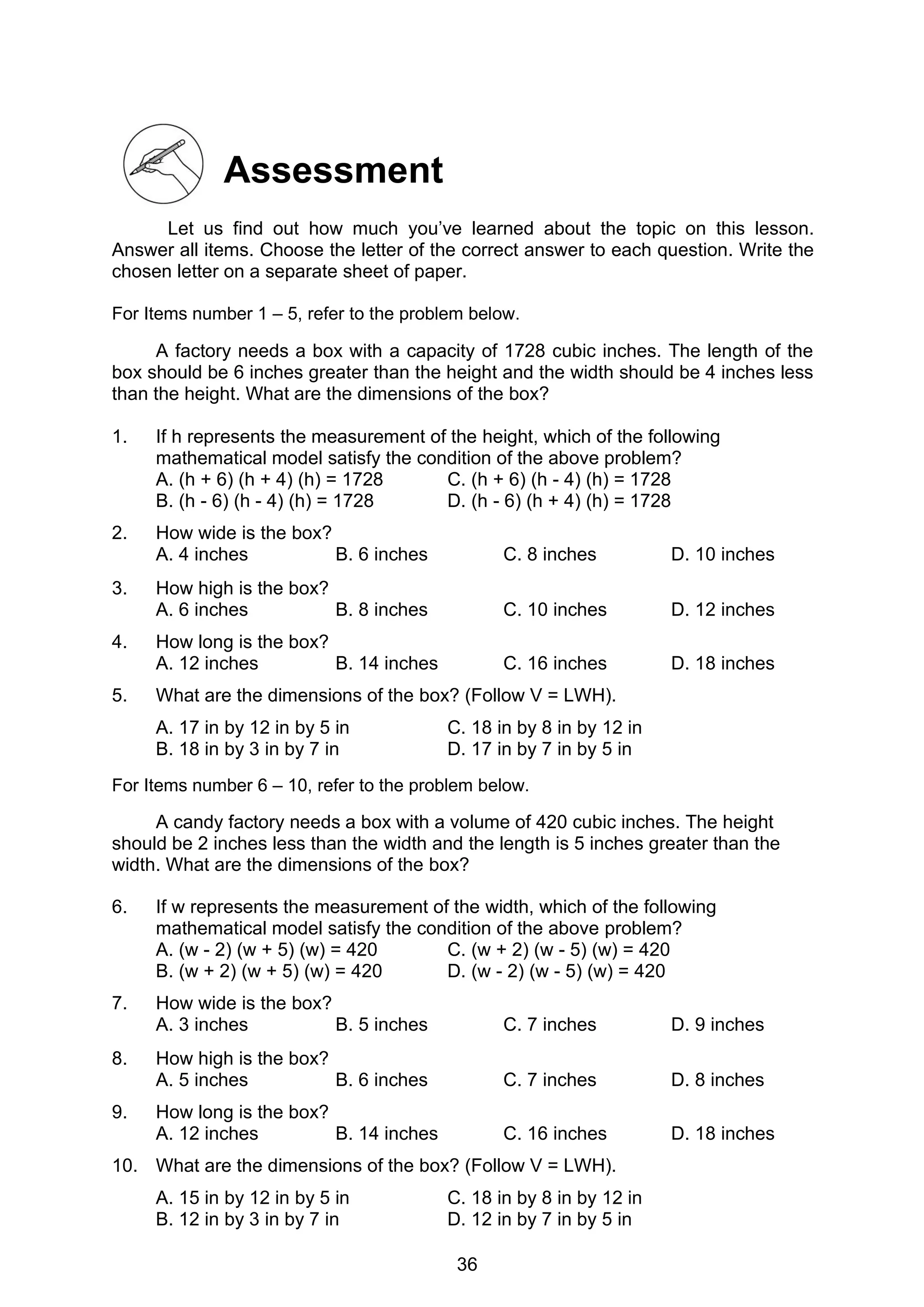 36
Assessment
Let us find out how much you’ve learned about the topic on this lesson.
Answer all items. Choose the letter of the correct answer to each question. Write the
chosen letter on a separate sheet of paper.
For Items number 1 – 5, refer to the problem below.
A factory needs a box with a capacity of 1728 cubic inches. The length of the
box should be 6 inches greater than the height and the width should be 4 inches less
than the height. What are the dimensions of the box?
1. If h represents the measurement of the height, which of the following
mathematical model satisfy the condition of the above problem?
A. (h + 6) (h + 4) (h) = 1728 C. (h + 6) (h - 4) (h) = 1728
B. (h - 6) (h - 4) (h) = 1728 D. (h - 6) (h + 4) (h) = 1728
2. How wide is the box?
A. 4 inches B. 6 inches C. 8 inches D. 10 inches
3. How high is the box?
A. 6 inches B. 8 inches C. 10 inches D. 12 inches
4. How long is the box?
A. 12 inches B. 14 inches C. 16 inches D. 18 inches
5. What are the dimensions of the box? (Follow V = LWH).
A. 17 in by 12 in by 5 in C. 18 in by 8 in by 12 in
B. 18 in by 3 in by 7 in D. 17 in by 7 in by 5 in
For Items number 6 – 10, refer to the problem below.
A candy factory needs a box with a volume of 420 cubic inches. The height
should be 2 inches less than the width and the length is 5 inches greater than the
width. What are the dimensions of the box?
6. If w represents the measurement of the width, which of the following
mathematical model satisfy the condition of the above problem?
A. (w - 2) (w + 5) (w) = 420 C. (w + 2) (w - 5) (w) = 420
B. (w + 2) (w + 5) (w) = 420 D. (w - 2) (w - 5) (w) = 420
7. How wide is the box?
A. 3 inches B. 5 inches C. 7 inches D. 9 inches
8. How high is the box?
A. 5 inches B. 6 inches C. 7 inches D. 8 inches
9. How long is the box?
A. 12 inches B. 14 inches C. 16 inches D. 18 inches
10. What are the dimensions of the box? (Follow V = LWH).
A. 15 in by 12 in by 5 in C. 18 in by 8 in by 12 in
B. 12 in by 3 in by 7 in D. 12 in by 7 in by 5 in
 