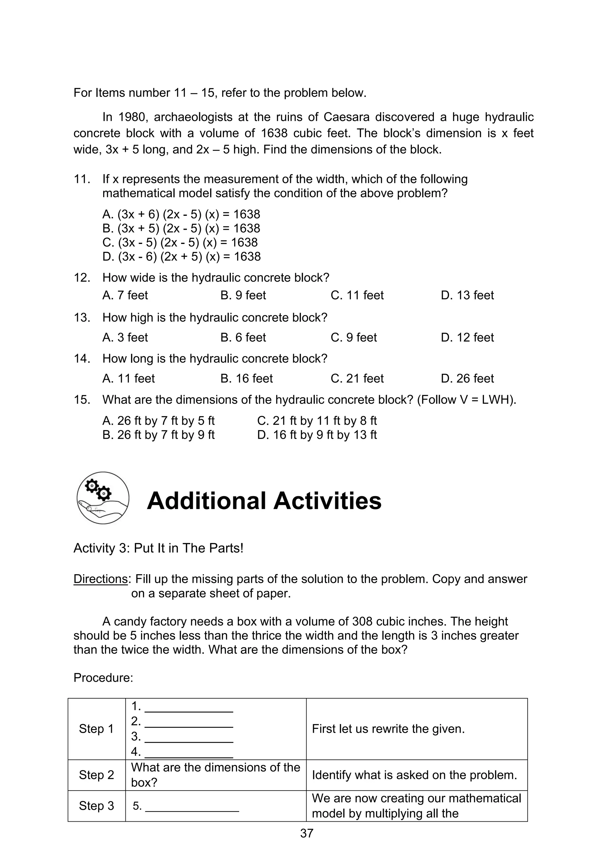 37
For Items number 11 – 15, refer to the problem below.
In 1980, archaeologists at the ruins of Caesara discovered a huge hydraulic
concrete block with a volume of 1638 cubic feet. The block’s dimension is x feet
wide, 3x + 5 long, and 2x – 5 high. Find the dimensions of the block.
11. If x represents the measurement of the width, which of the following
mathematical model satisfy the condition of the above problem?
A. (3x + 6) (2x - 5) (x) = 1638
B. (3x + 5) (2x - 5) (x) = 1638
C. (3x - 5) (2x - 5) (x) = 1638
D. (3x - 6) (2x + 5) (x) = 1638
12. How wide is the hydraulic concrete block?
A. 7 feet B. 9 feet C. 11 feet D. 13 feet
13. How high is the hydraulic concrete block?
A. 3 feet B. 6 feet C. 9 feet D. 12 feet
14. How long is the hydraulic concrete block?
A. 11 feet B. 16 feet C. 21 feet D. 26 feet
15. What are the dimensions of the hydraulic concrete block? (Follow V = LWH).
A. 26 ft by 7 ft by 5 ft C. 21 ft by 11 ft by 8 ft
B. 26 ft by 7 ft by 9 ft D. 16 ft by 9 ft by 13 ft
Additional Activities
Activity 3: Put It in The Parts!
Directions: Fill up the missing parts of the solution to the problem. Copy and answer
on a separate sheet of paper.
A candy factory needs a box with a volume of 308 cubic inches. The height
should be 5 inches less than the thrice the width and the length is 3 inches greater
than the twice the width. What are the dimensions of the box?
Procedure:
Step 1
1. _____________
2. _____________
3. _____________
4. _____________
First let us rewrite the given.
Step 2
What are the dimensions of the
box?
Identify what is asked on the problem.
Step 3 5. _______________
We are now creating our mathematical
model by multiplying all the
 