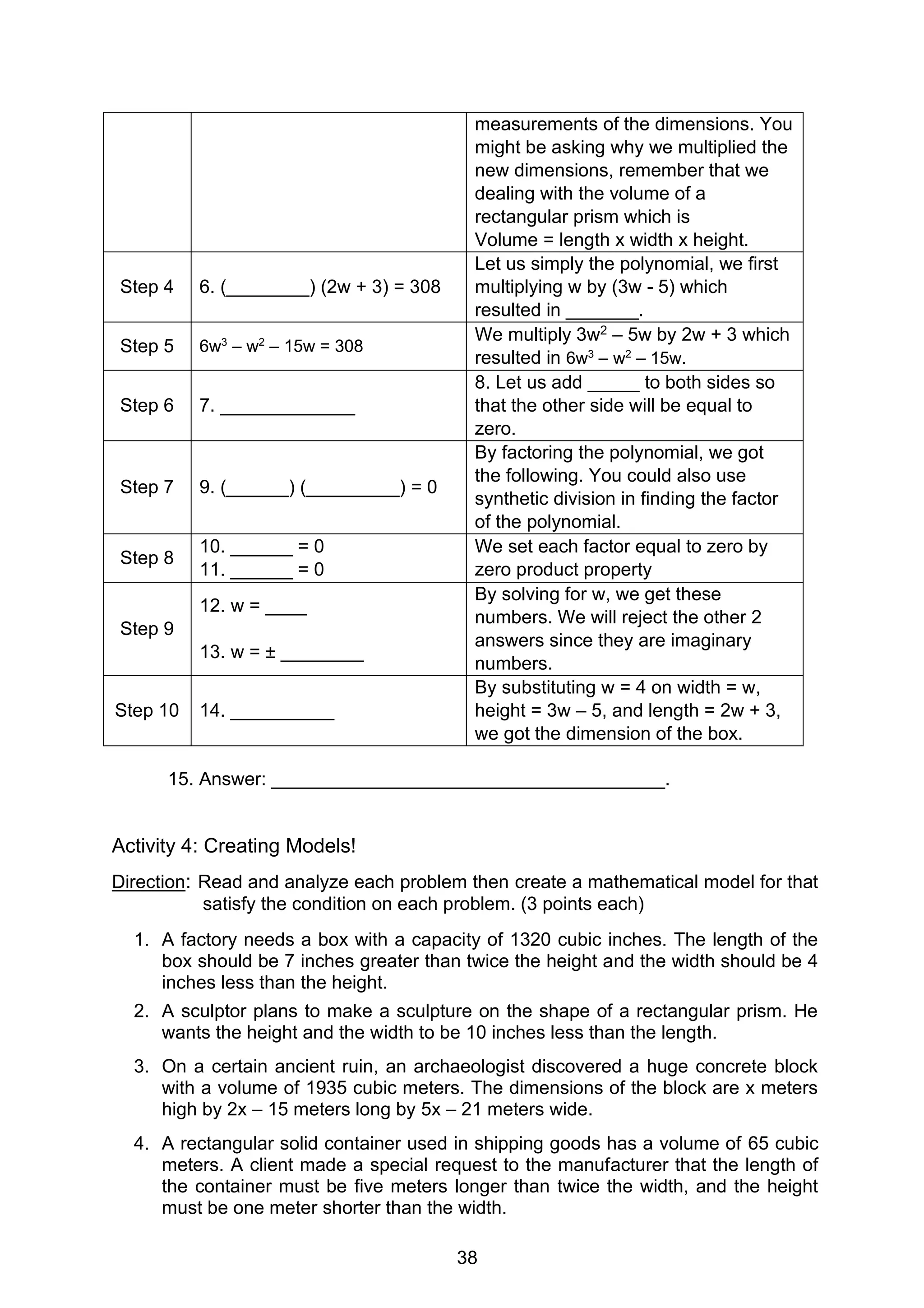 38
measurements of the dimensions. You
might be asking why we multiplied the
new dimensions, remember that we
dealing with the volume of a
rectangular prism which is
Volume = length x width x height.
Step 4 6. (________) (2w + 3) = 308
Let us simply the polynomial, we first
multiplying w by (3w - 5) which
resulted in _______.
Step 5 6w3
– w2
– 15w = 308
We multiply 3w2 – 5w by 2w + 3 which
resulted in 6w3
– w2
– 15w.
Step 6 7. _____________
8. Let us add _____ to both sides so
that the other side will be equal to
zero.
Step 7 9. (______) (_________) = 0
By factoring the polynomial, we got
the following. You could also use
synthetic division in finding the factor
of the polynomial.
Step 8
10. ______ = 0
11. ______ = 0
We set each factor equal to zero by
zero product property
Step 9
12. w = ____
13. w = ± ________
By solving for w, we get these
numbers. We will reject the other 2
answers since they are imaginary
numbers.
Step 10 14. __________
By substituting w = 4 on width = w,
height = 3w – 5, and length = 2w + 3,
we got the dimension of the box.
15. Answer: ______________________________________.
Activity 4: Creating Models!
Direction: Read and analyze each problem then create a mathematical model for that
satisfy the condition on each problem. (3 points each)
1. A factory needs a box with a capacity of 1320 cubic inches. The length of the
box should be 7 inches greater than twice the height and the width should be 4
inches less than the height.
2. A sculptor plans to make a sculpture on the shape of a rectangular prism. He
wants the height and the width to be 10 inches less than the length.
3. On a certain ancient ruin, an archaeologist discovered a huge concrete block
with a volume of 1935 cubic meters. The dimensions of the block are x meters
high by 2x – 15 meters long by 5x – 21 meters wide.
4. A rectangular solid container used in shipping goods has a volume of 65 cubic
meters. A client made a special request to the manufacturer that the length of
the container must be five meters longer than twice the width, and the height
must be one meter shorter than the width.
 