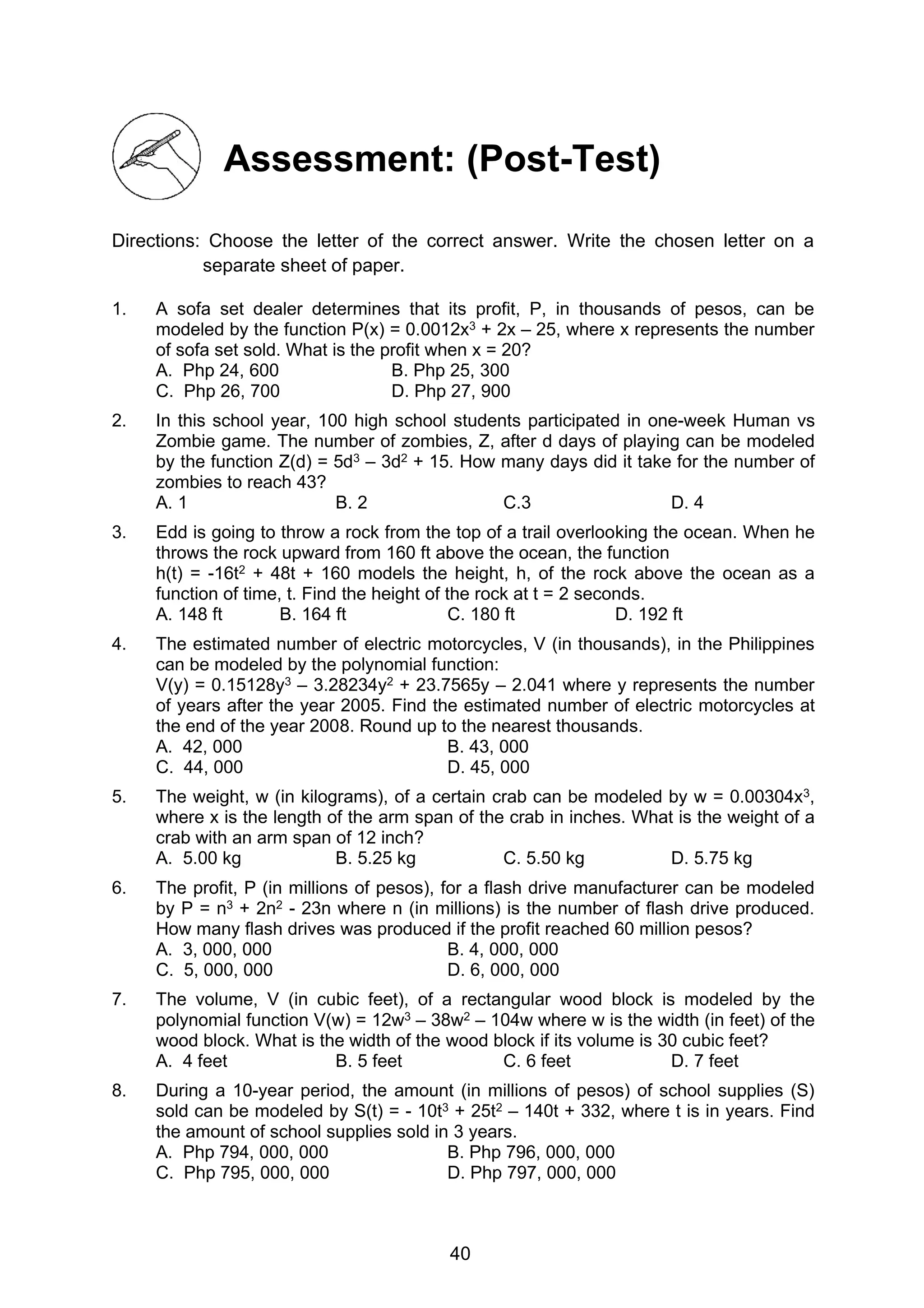 40
Assessment: (Post-Test)
Directions: Choose the letter of the correct answer. Write the chosen letter on a
separate sheet of paper.
1. A sofa set dealer determines that its profit, P, in thousands of pesos, can be
modeled by the function P(x) = 0.0012x3 + 2x – 25, where x represents the number
of sofa set sold. What is the profit when x = 20?
A. Php 24, 600 B. Php 25, 300
C. Php 26, 700 D. Php 27, 900
2. In this school year, 100 high school students participated in one-week Human vs
Zombie game. The number of zombies, Z, after d days of playing can be modeled
by the function Z(d) = 5d3 – 3d2 + 15. How many days did it take for the number of
zombies to reach 43?
A. 1 B. 2 C.3 D. 4
3. Edd is going to throw a rock from the top of a trail overlooking the ocean. When he
throws the rock upward from 160 ft above the ocean, the function
h(t) = -16t2 + 48t + 160 models the height, h, of the rock above the ocean as a
function of time, t. Find the height of the rock at t = 2 seconds.
A. 148 ft B. 164 ft C. 180 ft D. 192 ft
4. The estimated number of electric motorcycles, V (in thousands), in the Philippines
can be modeled by the polynomial function:
V(y) = 0.15128y3 – 3.28234y2 + 23.7565y – 2.041 where y represents the number
of years after the year 2005. Find the estimated number of electric motorcycles at
the end of the year 2008. Round up to the nearest thousands.
A. 42, 000 B. 43, 000
C. 44, 000 D. 45, 000
5. The weight, w (in kilograms), of a certain crab can be modeled by w = 0.00304x3,
where x is the length of the arm span of the crab in inches. What is the weight of a
crab with an arm span of 12 inch?
A. 5.00 kg B. 5.25 kg C. 5.50 kg D. 5.75 kg
6. The profit, P (in millions of pesos), for a flash drive manufacturer can be modeled
by P = n3 + 2n2 - 23n where n (in millions) is the number of flash drive produced.
How many flash drives was produced if the profit reached 60 million pesos?
A. 3, 000, 000 B. 4, 000, 000
C. 5, 000, 000 D. 6, 000, 000
7. The volume, V (in cubic feet), of a rectangular wood block is modeled by the
polynomial function V(w) = 12w3 – 38w2 – 104w where w is the width (in feet) of the
wood block. What is the width of the wood block if its volume is 30 cubic feet?
A. 4 feet B. 5 feet C. 6 feet D. 7 feet
8. During a 10-year period, the amount (in millions of pesos) of school supplies (S)
sold can be modeled by S(t) = - 10t3 + 25t2 – 140t + 332, where t is in years. Find
the amount of school supplies sold in 3 years.
A. Php 794, 000, 000 B. Php 796, 000, 000
C. Php 795, 000, 000 D. Php 797, 000, 000
 
