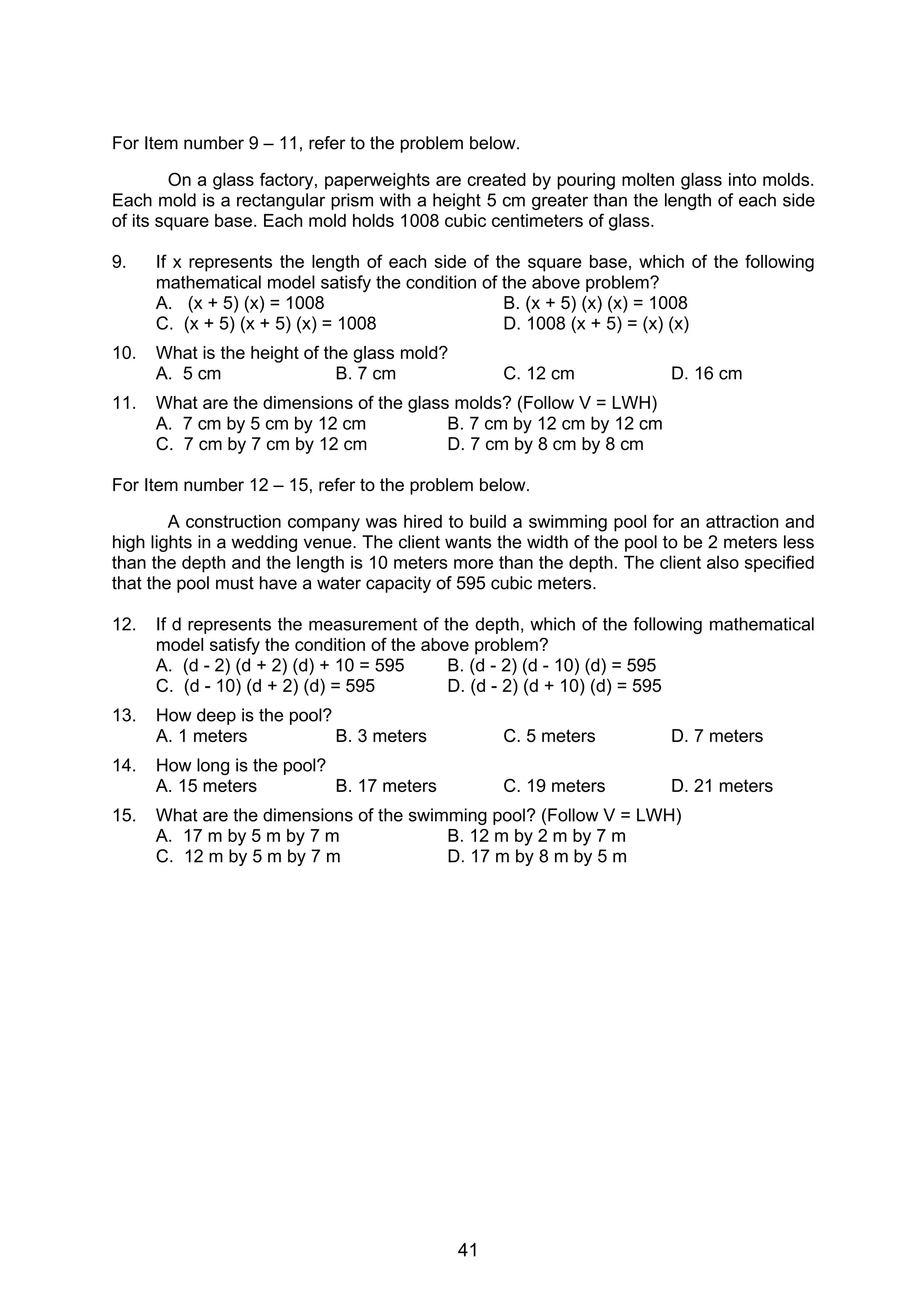 41
For Item number 9 – 11, refer to the problem below.
On a glass factory, paperweights are created by pouring molten glass into molds.
Each mold is a rectangular prism with a height 5 cm greater than the length of each side
of its square base. Each mold holds 1008 cubic centimeters of glass.
9. If x represents the length of each side of the square base, which of the following
mathematical model satisfy the condition of the above problem?
A. (x + 5) (x) = 1008 B. (x + 5) (x) (x) = 1008
C. (x + 5) (x + 5) (x) = 1008 D. 1008 (x + 5) = (x) (x)
10. What is the height of the glass mold?
A. 5 cm B. 7 cm C. 12 cm D. 16 cm
11. What are the dimensions of the glass molds? (Follow V = LWH)
A. 7 cm by 5 cm by 12 cm B. 7 cm by 12 cm by 12 cm
C. 7 cm by 7 cm by 12 cm D. 7 cm by 8 cm by 8 cm
For Item number 12 – 15, refer to the problem below.
A construction company was hired to build a swimming pool for an attraction and
high lights in a wedding venue. The client wants the width of the pool to be 2 meters less
than the depth and the length is 10 meters more than the depth. The client also specified
that the pool must have a water capacity of 595 cubic meters.
12. If d represents the measurement of the depth, which of the following mathematical
model satisfy the condition of the above problem?
A. (d - 2) (d + 2) (d) + 10 = 595 B. (d - 2) (d - 10) (d) = 595
C. (d - 10) (d + 2) (d) = 595 D. (d - 2) (d + 10) (d) = 595
13. How deep is the pool?
A. 1 meters B. 3 meters C. 5 meters D. 7 meters
14. How long is the pool?
A. 15 meters B. 17 meters C. 19 meters D. 21 meters
15. What are the dimensions of the swimming pool? (Follow V = LWH)
A. 17 m by 5 m by 7 m B. 12 m by 2 m by 7 m
C. 12 m by 5 m by 7 m D. 17 m by 8 m by 5 m
 