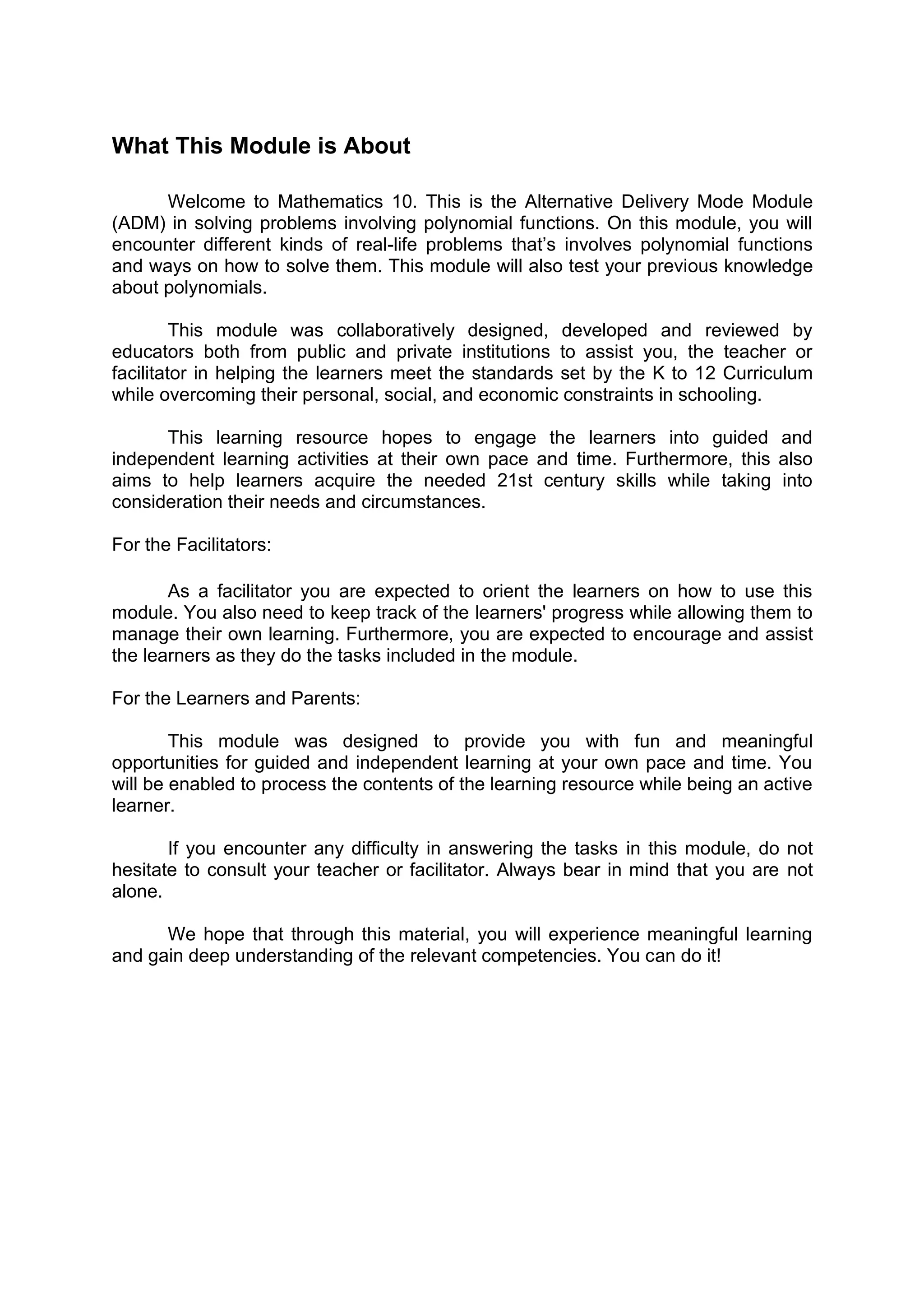 What This Module is About
Welcome to Mathematics 10. This is the Alternative Delivery Mode Module
(ADM) in solving problems involving polynomial functions. On this module, you will
encounter different kinds of real-life problems that’s involves polynomial functions
and ways on how to solve them. This module will also test your previous knowledge
about polynomials.
This module was collaboratively designed, developed and reviewed by
educators both from public and private institutions to assist you, the teacher or
facilitator in helping the learners meet the standards set by the K to 12 Curriculum
while overcoming their personal, social, and economic constraints in schooling.
This learning resource hopes to engage the learners into guided and
independent learning activities at their own pace and time. Furthermore, this also
aims to help learners acquire the needed 21st century skills while taking into
consideration their needs and circumstances.
For the Facilitators:
As a facilitator you are expected to orient the learners on how to use this
module. You also need to keep track of the learners' progress while allowing them to
manage their own learning. Furthermore, you are expected to encourage and assist
the learners as they do the tasks included in the module.
For the Learners and Parents:
This module was designed to provide you with fun and meaningful
opportunities for guided and independent learning at your own pace and time. You
will be enabled to process the contents of the learning resource while being an active
learner.
If you encounter any difficulty in answering the tasks in this module, do not
hesitate to consult your teacher or facilitator. Always bear in mind that you are not
alone.
We hope that through this material, you will experience meaningful learning
and gain deep understanding of the relevant competencies. You can do it!
 