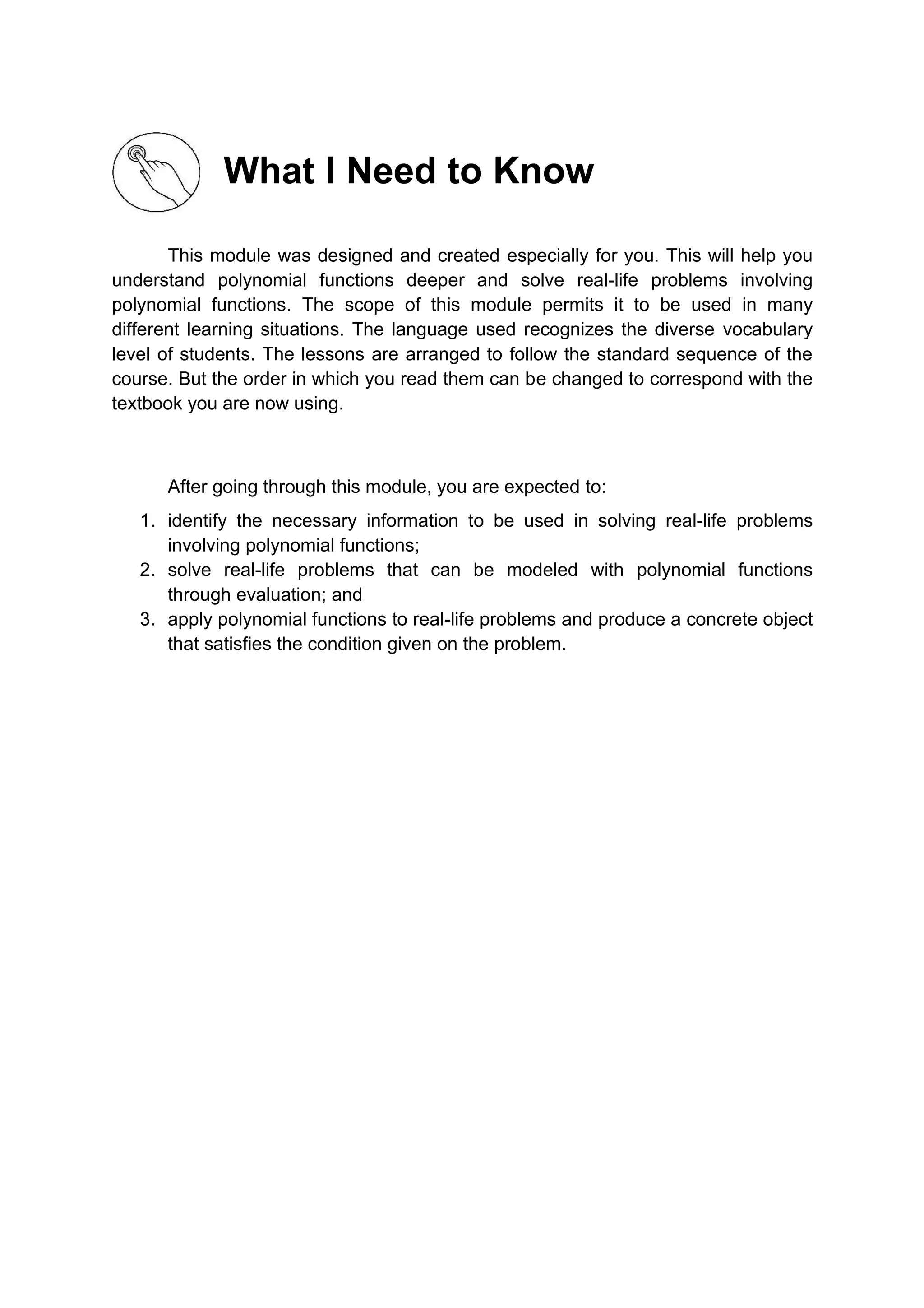 What I Need to Know
This module was designed and created especially for you. This will help you
understand polynomial functions deeper and solve real-life problems involving
polynomial functions. The scope of this module permits it to be used in many
different learning situations. The language used recognizes the diverse vocabulary
level of students. The lessons are arranged to follow the standard sequence of the
course. But the order in which you read them can be changed to correspond with the
textbook you are now using.
After going through this module, you are expected to:
1. identify the necessary information to be used in solving real-life problems
involving polynomial functions;
2. solve real-life problems that can be modeled with polynomial functions
through evaluation; and
3. apply polynomial functions to real-life problems and produce a concrete object
that satisfies the condition given on the problem.
 