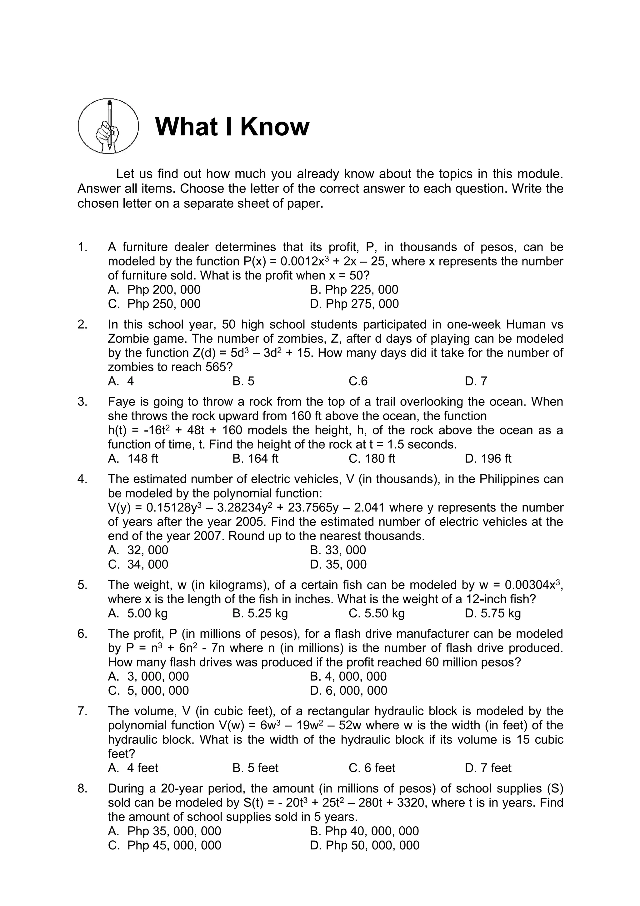 What I Know
Let us find out how much you already know about the topics in this module.
Answer all items. Choose the letter of the correct answer to each question. Write the
chosen letter on a separate sheet of paper.
1. A furniture dealer determines that its profit, P, in thousands of pesos, can be
modeled by the function P(x) = 0.0012x3 + 2x – 25, where x represents the number
of furniture sold. What is the profit when x = 50?
A. Php 200, 000 B. Php 225, 000
C. Php 250, 000 D. Php 275, 000
2. In this school year, 50 high school students participated in one-week Human vs
Zombie game. The number of zombies, Z, after d days of playing can be modeled
by the function Z(d) = 5d3 – 3d2 + 15. How many days did it take for the number of
zombies to reach 565?
A. 4 B. 5 C.6 D. 7
3. Faye is going to throw a rock from the top of a trail overlooking the ocean. When
she throws the rock upward from 160 ft above the ocean, the function
h(t) = -16t2 + 48t + 160 models the height, h, of the rock above the ocean as a
function of time, t. Find the height of the rock at t = 1.5 seconds.
A. 148 ft B. 164 ft C. 180 ft D. 196 ft
4. The estimated number of electric vehicles, V (in thousands), in the Philippines can
be modeled by the polynomial function:
V(y) = 0.15128y3 – 3.28234y2 + 23.7565y – 2.041 where y represents the number
of years after the year 2005. Find the estimated number of electric vehicles at the
end of the year 2007. Round up to the nearest thousands.
A. 32, 000 B. 33, 000
C. 34, 000 D. 35, 000
5. The weight, w (in kilograms), of a certain fish can be modeled by w = 0.00304x3,
where x is the length of the fish in inches. What is the weight of a 12-inch fish?
A. 5.00 kg B. 5.25 kg C. 5.50 kg D. 5.75 kg
6. The profit, P (in millions of pesos), for a flash drive manufacturer can be modeled
by P = n3 + 6n2 - 7n where n (in millions) is the number of flash drive produced.
How many flash drives was produced if the profit reached 60 million pesos?
A. 3, 000, 000 B. 4, 000, 000
C. 5, 000, 000 D. 6, 000, 000
7. The volume, V (in cubic feet), of a rectangular hydraulic block is modeled by the
polynomial function V(w) = 6w3 – 19w2 – 52w where w is the width (in feet) of the
hydraulic block. What is the width of the hydraulic block if its volume is 15 cubic
feet?
A. 4 feet B. 5 feet C. 6 feet D. 7 feet
8. During a 20-year period, the amount (in millions of pesos) of school supplies (S)
sold can be modeled by S(t) = - 20t3 + 25t2 – 280t + 3320, where t is in years. Find
the amount of school supplies sold in 5 years.
A. Php 35, 000, 000 B. Php 40, 000, 000
C. Php 45, 000, 000 D. Php 50, 000, 000
 