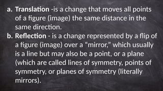 a. Translation -is a change that moves all points
of a figure (image) the same distance in the
same direction.
b. Reflection - is a change represented by a flip of
a figure (image) over a “mirror,” which usually
is a line but may also be a point, or a plane
(which are called lines of symmetry, points of
symmetry, or planes of symmetry (literally
mirrors).
 