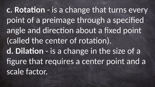 c. Rotation - is a change that turns every
point of a preimage through a specified
angle and direction about a fixed point
(called the center of rotation).
d. Dilation - is a change in the size of a
figure that requires a center point and a
scale factor.
 