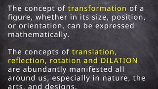 The concept of transformation of a
figure, whether in its size, position,
or orientation, can be expressed
mathematically.
The concepts of translation,
reflection, rotation and DILATION
are abundantly manifested all
around us, especially in nature, the
 