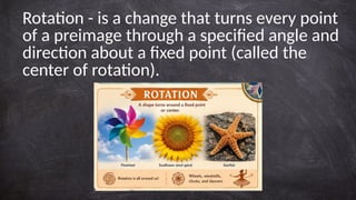 Rotation - is a change that turns every point
of a preimage through a specified angle and
direction about a fixed point (called the
center of rotation).
 