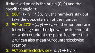 If the fixed point is the origin (0, 0) and the
specified angle is:
1. 1800
- (x, y) → (-x, -y), the numbers stay but
take the opposite sign of the number
2. 900
or 2700
- (x, y) → (y, -x), the numbers are
interchange and the sign will be dependent
on which quadrant the point lies. Note that
2700
can also mean 900
counterclockwise
rotation.
3. 900
counterclockwise - (x, y) → (-y, x)
 