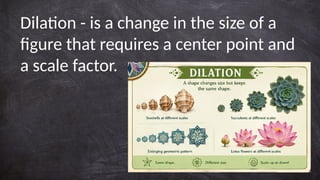 Dilation - is a change in the size of a
figure that requires a center point and
a scale factor.
 