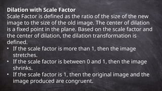 Dilation with Scale Factor
Scale Factor is defined as the ratio of the size of the new
image to the size of the old image. The center of dilation
is a fixed point in the plane. Based on the scale factor and
the center of dilation, the dilation transformation is
defined.
• If the scale factor is more than 1, then the image
stretches.
• If the scale factor is between 0 and 1, then the image
shrinks.
• If the scale factor is 1, then the original image and the
image produced are congruent.
 