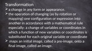 Transformation
a change in any form or appearance.
the operation of changing (as by rotation or
mapping) one configuration or expression into
another in accordance with a mathematical rule
especially: a change of variables or coordinates in
which a function of new variables or coordinates is
substituted for each original variable or coordinate
 maps an initial image, called a pre-image, onto a
final image, called an image.
 