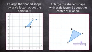 Enlarge the shaded shape
by scale factor about the
point (8,8)
Enlarge the shaded shape
with scale factor 2 about the
center of dilation.
A
B
C
A
B
C
 