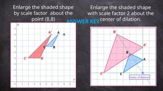 Enlarge the shaded shape
by scale factor about the
point (8,8)
Enlarge the shaded shape
with scale factor 2 about the
center of dilation.
ANSWER KEY
A
B
C
A
B
C
A’
B’
C’
A’
B’
C’
 