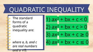 The standard
forms of a
quadratic
inequality are:
where a, b, and c
are real numbers
and a ≠ 0.
QUADRATIC INEQUALITY
1) ax2
+ bx + c < 0
2) ax2
+ bx + c > 0
3) ax2
+ bx + c 0
≥
4) ax2
+ bx + c 0
≤
 