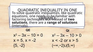 QUADRATIC INEQUALITY IN ONE
VARIABLE
To solve quadratic inequalities, like quadratic
equations, one needs to be familiar with
factoring techniques but instead of two
solutions, there are a range of solutions
(intervals).
x2
– 3x – 10 > 0
x < -2 or x > 5
(−∞,−2) (5,∞)
∪ ​
x2
– 3x – 10 = 0
x = 5, x = -2
{5, -2}
QE QI
 