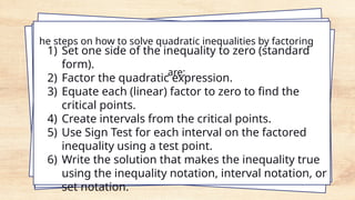 he steps on how to solve quadratic inequalities by factoring
are:
1) Set one side of the inequality to zero (standard
form).
2) Factor the quadratic expression.
3) Equate each (linear) factor to zero to find the
critical points.
4) Create intervals from the critical points.
5) Use Sign Test for each interval on the factored
inequality using a test point.
6) Write the solution that makes the inequality true
using the inequality notation, interval notation, or
set notation.
 