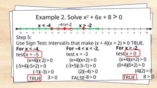 Step 5:
Use Sign Test: interval/s that make (x + 4)(x + 2) > 0 TRUE.
For x < –4,
test x = –5
(x+4)(x 2) > 0
(-5+4)(-5+2) > 0
(-1)(–3) > 0
3 > 0
TRUE
For –4 < x < -2,
test x = -3
(x+4)(x+2) > 0
(-3+5)(-3–1) > 0
(2)(–4) > 0
-8 > 0
FALSE
For x > -2,
test x = 0
(x+4)(x+2) > 0
(0+4)(0+2) > 0
(4)(2) > 0
8 > 0
TRUE
Example 2. Solve x2
+ 6x + 8 > 0
 