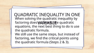 QUADRATIC INEQUALITY IN ONE
VARIABLE
When solving the quadratic inequality by
factoring does not work, like quadratic
equations, the next best thing to do is use
the quadratic formula.
We still use the same steps, but instead of
factoring, we find the critical points using
the quadratic formula (Steps 2 & 3).
 