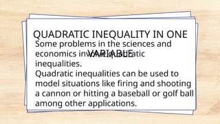 QUADRATIC INEQUALITY IN ONE
VARIABLE
Some problems in the sciences and
economics involve quadratic
inequalities.
Quadratic inequalities can be used to
model situations like firing and shooting
a cannon or hitting a baseball or golf ball
among other applications.
 