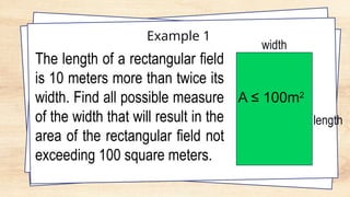 Example 1
The length of a rectangular field
is 10 meters more than twice its
width. Find all possible measure
of the width that will result in the
area of the rectangular field not
exceeding 100 square meters.
width
length
A ≤ 100m2
 