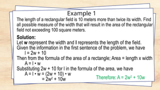 Example 1
The length of a rectangular field is 10 meters more than twice its width. Find
all possible measure of the width that will result in the area of the rectangular
field not exceeding 100 square meters.
Solution:
Let w represent the width and l represents the length of the field.
Given the information in the first sentence of the problem, we have
l = 2w + 10
Then from the formula of the area of a rectangle; Area = length x width
A = l • w
Substituting 2w + 10 for l in the formula of the area, we have
A = l • w = (2w + 10) • w
= 2w2
+ 10w Therefore: A = 2w2
+ 10w
 