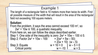Example 1
The length of a rectangular field is 10 meters more than twice its width. Find
all possible measure of the width that will result in the area of the rectangular
field not exceeding 100 square meters.
Solution:
From the problem, it says the area cannot exceed 100 m2
, so
2w2
+ 10w ≤ 100, a quadratic inequality.
From here on, we can follow the steps described earlier.
Step 1: One side of the inequality is zero: 2w2
+ 10w – 100 ≤ 0.
Step 2: Factor 2w2
+ 10w – 100 = 2(w2
+ 5w – 50)
= 2(w + 10) (w – 5)
Step 3: Equate w + 10 = 0 w – 5 = 0
Critical points: w = -10 w = 5
 