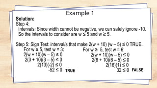 Example 1
Solution:
Step 4:
Intervals: Since width cannot be negative, we can safely ignore -10.
So the intervals to consider are w ≤ 5 and w ≥ 5.
Step 5: Sign Test: interval/s that make 2(w + 10) (w – 5) ≤ 0 TRUE.
For w ≤ 5, test w = 3:
2(w + 10)(w – 5) ≤ 0
2(3 + 10)(3 – 5) ≤ 0
2(13)(-2) ≤ 0
-52 ≤ 0 TRUE
For w ≥ 5, test w = 6:
2(w + 10)(w – 5) ≤ 0
2(6 + 10)(6 – 5) ≤ 0
2(16)(1) ≤ 0
32 ≤ 0 FALSE
 