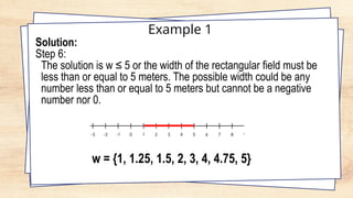 Example 1
Solution:
Step 6:
The solution is w ≤ 5 or the width of the rectangular field must be
less than or equal to 5 meters. The possible width could be any
number less than or equal to 5 meters but cannot be a negative
number nor 0.
w = {1, 1.25, 1.5, 2, 3, 4, 4.75, 5}
 