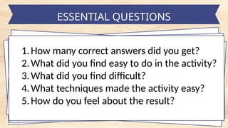 ESSENTIAL QUESTIONS
1.How many correct answers did you get?
2.What did you find easy to do in the activity?
3.What did you find difficult?
4.What techniques made the activity easy?
5.How do you feel about the result?
 