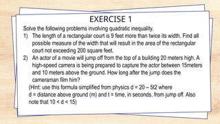 EXERCISE 1
Solve the following problems involving quadratic inequality.
1) The length of a rectangular court is 9 feet more than twice its width. Find all
possible measure of the width that will result in the area of the rectangular
court not exceeding 200 square feet.
2) An actor of a movie will jump off from the top of a building 20 meters high. A
high-speed camera is being prepared to capture the actor between 15meters
and 10 meters above the ground. How long after the jump does the
cameraman film him?
(Hint: use this formula simplified from physics d = 20 – 5t2 where
d = distance above ground (m) and t = time, in seconds, from jump off. Also
note that 10 < d < 15)
 