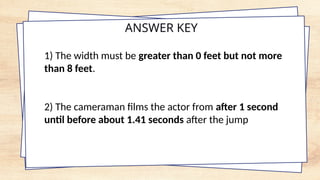 ANSWER KEY
1) The width must be greater than 0 feet but not more
than 8 feet.
2) The cameraman films the actor from after 1 second
until before about 1.41 seconds after the jump
 