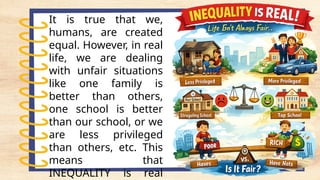 It is true that we,
humans, are created
equal. However, in real
life, we are dealing
with unfair situations
like one family is
better than others,
one school is better
than our school, or we
are less privileged
than others, etc. This
means that
INEQUALITY is real
 
