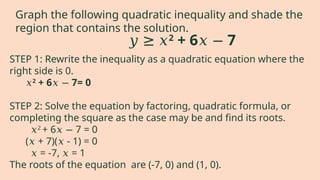 STEP 1: Rewrite the inequality as a quadratic equation where the
right side is 0.
𝑥2
+ 6 7= 0
𝑥 −
STEP 2: Solve the equation by factoring, quadratic formula, or
completing the square as the case may be and find its roots.
𝑥2
+ 6 7 = 0
𝑥 −
( + 7)( - 1) = 0
𝑥 𝑥
𝑥 = -7, = 1
𝑥
The roots of the equation are (-7, 0) and (1, 0).
𝑦 ≥ 𝑥2
+ 6 7
𝑥 −
Graph the following quadratic inequality and shade the
region that contains the solution.
 