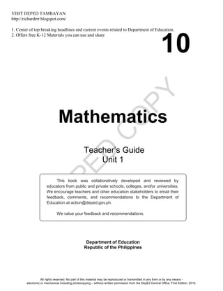 D
EPED
C
O
PY
10
Mathematics
Department of Education
Republic of the Philippines
This book was collaboratively developed and reviewed by
educators from public and private schools, colleges, and/or universities.
We encourage teachers and other education stakeholders to email their
feedback, comments, and recommendations to the Department of
Education at action@deped.gov.ph.
We value your feedback and recommendations.
Teacher’s Guide
Unit 1
All rights reserved. No part of this material may be reproduced or transmitted in any form or by any means -
electronic or mechanical including photocopying – without written permission from the DepEd Central Office. First Edition, 2015.
VISIT DEPED TAMBAYAN
http://richardrrr.blogspot.com/
1. Center of top breaking headlines and current events related to Department of Education.
2. Offers free K-12 Materials you can use and share
 