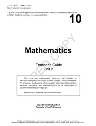 D
EPED
C
O
PY
10
Mathematics
Department of Education
Republic of the Philippines
This book was collaboratively developed and reviewed by
educators from public and private schools, colleges, and/or universities.
We encourage teachers and other education stakeholders to email their
feedback, comments, and recommendations to the Department of
Education at action@deped.gov.ph.
We value your feedback and recommendations.
Teacher’s Guide
Unit 2
All rights reserved. No part of this material may be reproduced or transmitted in any form or by any means -
electronic or mechanical including photocopying – without written permission from the DepEd Central Office. First Edition, 2015.
VISIT DEPED TAMBAYAN
http://richardrrr.blogspot.com/
1. Center of top breaking headlines and current events related to Department of Education.
2. Offers free K-12 Materials you can use and share
 