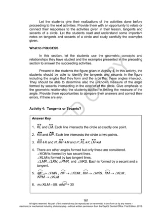 D
EPED
C
O
PY
161
Let the students give their realizations of the activities done before
proceeding to the next activities. Provide them with an opportunity to relate or
connect their responses to the activities given in their lesson, tangents and
secants of a circle. Let the students read and understand some important
notes on tangents and secants of a circle and study carefully the examples
given.
What to PROCESS
In this section, let the students use the geometric concepts and
relationships they have studied and the examples presented in the preceding
section to answer the succeeding activities.
Present to the students the figure given in Activity 4. In this activity, the
students should be able to identify the tangents and secants in the figure
including the angles that they form and the arcs that these angles intercept.
They should be able to determine also the unknown measure of the angle
formed by secants intersecting in the exterior of the circle. Give emphasis to
the geometric relationship the students applied in finding the measure of the
angle. Provide them opportunities to compare their answers and correct their
errors, if there are any.
Activity 4: Tangents or Secants?
Answer Key
1. KL and LM. Each line intersects the circle at exactly one point.
2. KN and MP. Each line intersects the circle at two points.
3. KNK and N; MPM and P; KLK; LMM
4. There are other angles formed but only these are considered.
KOM is formed by two secant lines.
KLM is formed by two tangent lines.
LMP, LKN, PMR, and NKS. Each is formed by a secant and a
tangent.
5. PMRMP  , KOMNP  , NKSKN  , KLMKM  ,
KLMKPM 
6. 50KLMm ; mNP = 30
All rights reserved. No part of this material may be reproduced or transmitted in any form or by any means -
electronic or mechanical including photocopying – without written permission from the DepEd Central Office. First Edition, 2015.
 