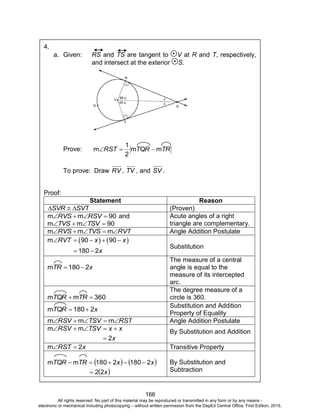 D
EPED
C
O
PY
166
4.
a. Given: RS and TS are tangent to V at R and T, respectively,
and intersect at the exterior S.
Prove: TRTQRRST mm
2
1
m 
To prove: Draw RV , TV , and SV .
Proof:
Statement Reason
SVTSVR  (Proven)
90mm  RSVRVS and
90mm  TSVTVS
Acute angles of a right
triangle are complementary.
RVTTVSRVS  mmm Angle Addition Postulate
       
 
m 90 90
180 2
RVT x x
x
Substitution
xTR 2180m 
The measure of a central
angle is equal to the
measure of its intercepted
arc.
360mm  TRTQR
The degree measure of a
circle is 360.
xTQR 2180m 
Substitution and Addition
Property of Equality
RSTTSVRSV  mmm Angle Addition Postulate
x
xxTSVRSV
2
mm

 By Substitution and Addition
xRST 2m  Transitive Property
   
 x
xxTRTQR
22
21802180mm

 By Substitution and
Subtraction
All rights reserved. No part of this material may be reproduced or transmitted in any form or by any means -
electronic or mechanical including photocopying – without written permission from the DepEd Central Office. First Edition, 2015.
 