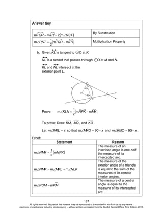 D
EPED
C
O
PY
167
Answer Key
 RSTTRTQR  m2mm
By Substitution
TRTQRRST mm
2
1
m  Multiplication Property
b. Given:KL is tangent to O at K.
NL is a secant that passes through O at M and N.
KL and NL intersect at the
exterior point L.
Prove: MKNPKKLN mm
2
1
m 
To prove: Draw KM , MO , and KO .
Let xMKLm  so that xMKOm  90 and xKMOm  90 .
Proof:
Statement Reason
 NPKNMK m
2
1
m 
The measure of an
inscribed angle is one-half
the measure of its
intercepted arc.
NLKMKLNMK  mmm
The measure of the
exterior angle of a triangle
is equal to the sum of the
measures of its remote
interior angles.
KMKOM mm 
The measure of a central
angle is equal to the
measure of its intercepted
arc.
All rights reserved. No part of this material may be reproduced or transmitted in any form or by any means -
electronic or mechanical including photocopying – without written permission from the DepEd Central Office. First Edition, 2015.
 