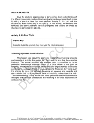 D
EPED
C
O
PY
172
What to TRANSFER
Give the students opportunities to demonstrate their understanding of
the different geometric relationships involving tangents and secants of circles
by doing a practical task. Let them perform Activity 8. You can ask the
students to work individually or in a group. In this activity, the students will
formulate and solve problems involving tangents and secants of circles as
illustrated in some real-life objects.
Activity 8: My Real World
Summary/Synthesis/Generalization:
This lesson was about the geometric relationships involving tangents
and secants of a circle, the angles they form and the arcs that these angles
intercept. The lesson provided the students with opportunities to derive
geometric relationships involving radius of a circle drawn to the point of
tangency, investigate relationships among arcs and angles formed by secants
and tangents, and apply these in solving problems. Moreover, they were given
the chance to prove the different theorems on tangents and secants and
demonstrate their understanding of these concepts by doing a practical task.
Their understanding of this lesson and other previously learned mathematics
concepts and principles will facilitate their learning of the wide applications of
circles in real life.
Answer Key
Evaluate students’ product. You may use the rubric provided.
All rights reserved. No part of this material may be reproduced or transmitted in any form or by any means -
electronic or mechanical including photocopying – without written permission from the DepEd Central Office. First Edition, 2015.
 