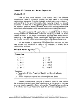 D
EPED
C
O
PY
173
Lesson 2B: Tangent and Secant Segments
What to KNOW
Find out how much students have learned about the different
mathematics concepts previously studied and their skills in performing
mathematical operations. Checking these will facilitate teaching and students’
understanding of the geometric relationships involving tangent and secant
segments. Tell them that as they go through this lesson, they have to think of
this important question: How do geometric relationships involving tangent and
secant segments facilitate solving real-life problems and making decisions?
Provide the students with opportunities to enhance further their skills in
finding solutions to mathematical sentences previously studied. Let them
perform Activity1. In this activity, the students will solve linear and quadratic
equations in one variable. These mathematical skills are prerequisites to
learning the geometric relationships involving tangent and secant segments.
Ask the students to explain how they arrived at the solutions and how
they applied the mathematics concepts or principles in solving each
mathematical sentence.
Activity 1: What is my value?
Present to the students the figure in Activity 2. Then, let them identify
the tangent and secant lines and the chords, name all the segments they can
see, and describe a point in relation to the circle. This activity has something
to do with the lesson. Let the students relate this to the succeeding activities.
Answer Key
1. 9x 6. 5x
2. 5x 7. 8x
3. 6x 8. 32x
4. 9x 9. 53x
5. 12x 10. 54x
Questions:
a. Applying the Division Property of Equality and Extracting Square
Roots
b. Division Property of Equality and Extracting Square Roots
All rights reserved. No part of this material may be reproduced or transmitted in any form or by any means -
electronic or mechanical including photocopying – without written permission from the DepEd Central Office. First Edition, 2015.
 