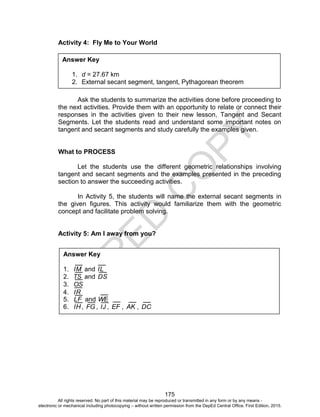 D
EPED
C
O
PY
175
Activity 4: Fly Me to Your World
Ask the students to summarize the activities done before proceeding to
the next activities. Provide them with an opportunity to relate or connect their
responses in the activities given to their new lesson, Tangent and Secant
Segments. Let the students read and understand some important notes on
tangent and secant segments and study carefully the examples given.
What to PROCESS
Let the students use the different geometric relationships involving
tangent and secant segments and the examples presented in the preceding
section to answer the succeeding activities.
In Activity 5, the students will name the external secant segments in
the given figures. This activity would familiarize them with the geometric
concept and facilitate problem solving.
Activity 5: Am I away from you?
Answer Key
1. d = 27.67 km
2. External secant segment, tangent, Pythagorean theorem
Answer Key
1. IM and IL
2. TS and DS
3. OS
4. IR
5. LF and WE
6. IH , FG , IJ , EF , AK , DC
All rights reserved. No part of this material may be reproduced or transmitted in any form or by any means -
electronic or mechanical including photocopying – without written permission from the DepEd Central Office. First Edition, 2015.
 