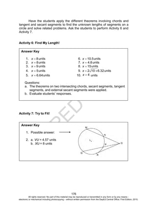 D
EPED
C
O
PY
176
Have the students apply the different theorems involving chords and
tangent and secant segments to find the unknown lengths of segments on a
circle and solve related problems. Ask the students to perform Activity 6 and
Activity 7.
Activity 6: Find My Length!
Activity 7: Try to Fit!
Answer Key
1. 8x units 6. 5.10x units
2. 8x units 7. 8.4x units
3. 9x units 8. 15x units
4. 5x units 9. 32.6102 x units
5. 64.6x units 10. 4x units
Questions:
a. The theorems on two intersecting chords, secant segments, tangent
segments, and external secant segments were applied.
b. Evaluate students’ responses.
Answer Key
1. Possible answer:
2. a. VU = 4.57 units
b. XU = 8 units
All rights reserved. No part of this material may be reproduced or transmitted in any form or by any means -
electronic or mechanical including photocopying – without written permission from the DepEd Central Office. First Edition, 2015.
 