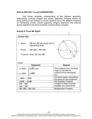 D
EPED
C
O
PY
177
What to REFLECT on and UNDERSTAND
Test further students’ understanding of the different geometric
relationships involving tangent and secant segments including chords by
doing Activity 8 and Activity 9. Let the students prove the different theorems
on intersecting chords, secant segments, tangent segments, and external
secant segments and solve problems involving these concepts.
Activity 8: Prove Me Right!
Answer Key
1. Given: AB and DE are chords of C
intersecting at M.
Prove: EMDMBMAM 
To prove: Draw AE and BD .
Proof:
Statement Reason
 mBEBAEm
2
1
 and
 mBEBDEm
2
1

The measure of an inscribed
angle is one-half the
measure of its intercepted
arc.
BDEBAE 
Inscribed angles intercepting
the same arc are congruent.
DMB~AME  AA Similarity Theorem
DM
BM
AM
EM

Lengths of sides of similar
triangles are proportional.
EMDMBMAM  Multiplication Property
All rights reserved. No part of this material may be reproduced or transmitted in any form or by any means -
electronic or mechanical including photocopying – without written permission from the DepEd Central Office. First Edition, 2015.
 