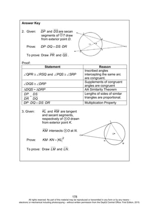 D
EPED
C
O
PY
178
Answer Key
2. Given: DP and DS are secant
segments of T drawn
from exterior point D.
Prove: DRDSDQDP 
To prove: Draw PR and QS .
Proof:
Statement Reason
RSQQPR  and SRPPQS 
Inscribed angles
intercepting the same arc
are congruent.
DRPDQS 
Supplements of congruent
angles are congruent
DRP~DQS  AA Similarity Theorem
DQ
DS
DR
DP

Lengths of sides of similar
triangles are proportional.
DRDSDQDP  Multiplication Property
3. Given: KL and KM are tangent
and secant segments,
respectively of O drawn
from exterior point K.
KM intersects O at N.
Prove:
2
KLKNKM 
To prove: Draw LM and LN.
All rights reserved. No part of this material may be reproduced or transmitted in any form or by any means -
electronic or mechanical including photocopying – without written permission from the DepEd Central Office. First Edition, 2015.
 