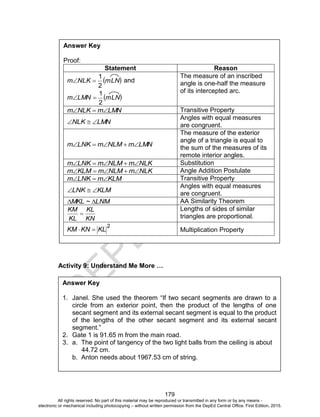 D
EPED
C
O
PY
179
Activity 9: Understand Me More …
Answer Key
1. Janel. She used the theorem “If two secant segments are drawn to a
circle from an exterior point, then the product of the lengths of one
secant segment and its external secant segment is equal to the product
of the lengths of the other secant segment and its external secant
segment.”
2. Gate 1 is 91.65 m from the main road.
3. a. The point of tangency of the two light balls from the ceiling is about
44.72 cm.
b. Anton needs about 1967.53 cm of string.
Answer Key
Proof:
Statement Reason
 mLNNLKm
2
1
 and
 mLNLMNm
2
1

The measure of an inscribed
angle is one-half the measure
of its intercepted arc.
LMNmNLKm  Transitive Property
LMNNLK 
Angles with equal measures
are congruent.
LMNmNLMmLNKm 
The measure of the exterior
angle of a triangle is equal to
the sum of the measures of its
remote interior angles.
NLKmNLMmLNKm  Substitution
NLKmNLMmKLMm  Angle Addition Postulate
KLMmLNKm  Transitive Property
KLMLNK 
Angles with equal measures
are congruent.
LNM~MKL  AA Similarity Theorem
KN
KL
KL
KM

Lengths of sides of similar
triangles are proportional.
2
KLKNKM  Multiplication Property
All rights reserved. No part of this material may be reproduced or transmitted in any form or by any means -
electronic or mechanical including photocopying – without written permission from the DepEd Central Office. First Edition, 2015.
 