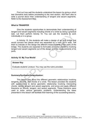 D
EPED
C
O
PY
180
Find out how well the students understood the lesson by giving a short
test (formative test) before proceeding to the next section. Ask them also to
write a journal about their understanding of tangent and secant segments.
Refer to the Assessment Map.
What to TRANSFER
Give the students opportunities to demonstrate their understanding of
tangent and secant segments including chords of a circle by doing a practical
task. Let them perform Activity 10. You can ask the students to work
individually or in a group.
In Activity 10, the students will make a design of an arch bridge that
would connect two places which are separated by a river, 20 m wide. Tell
them to indicate on the design the different measurements of the parts of the
bridge. The students are expected to formulate and solve problems involving
tangent and secant segments out of the design and the measurements of its
parts.
Activity 10: My True World!
Summary/Synthesis/Generalization:
This lesson was about the different geometric relationships involving
tangents, secants, and chords of a circle. The lesson provided the students
with opportunities to derive geometric relationship involving intersecting
chords, identify tangent and secant segments, and prove and apply different
theorems on chords, tangent, and secant segments. These theorems were
used to solve various geometric problems. Understanding the ideas
presented in this lesson will facilitate their learning of the succeeding lessons.
Answer Key
Evaluate students’ product. You may use the rubric provided.
All rights reserved. No part of this material may be reproduced or transmitted in any form or by any means -
electronic or mechanical including photocopying – without written permission from the DepEd Central Office. First Edition, 2015.
 