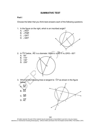 D
EPED
C
O
PY
181
SUMMATIVE TEST
Part I
Choose the letter that you think best answers each of the following questions.
1. In the figure on the right, which is an inscribed angle?
A. RST
B. PQR
C. QVT
D. QST
2. In F below, AG is a diameter. What is mAD if 65DFGm ?
A. 65°
B. 115°
C. 130°
D. 230°
3. Which of the following lines is tangent to F as shown in the figure
below?
A. DE
B. AG
C. BD
D. AE
All rights reserved. No part of this material may be reproduced or transmitted in any form or by any means -
electronic or mechanical including photocopying – without written permission from the DepEd Central Office. First Edition, 2015.
 
