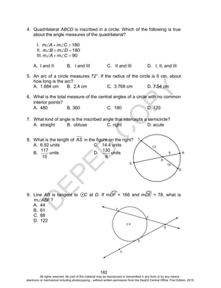 D
EPED
C
O
PY
182
4. Quadrilateral ABCD is inscribed in a circle. Which of the following is true
about the angle measures of the quadrilateral?
I. 180 CmAm
II. 180 DmBm
III. 90 CmAm
A. I and II B. I and III C. II and III D. I, II, and III
5. An arc of a circle measures 72°. If the radius of the circle is 6 cm, about
how long is the arc?
A. 1.884 cm B. 2.4 cm C. 3.768 cm D. 7.54 cm
6. What is the total measure of the central angles of a circle with no common
interior points?
A. 480 B. 360 C. 180 D. 120
7. What kind of angle is the inscribed angle that intercepts a semicircle?
A. straight B. obtuse C. right D. acute
8. What is the length of AS in the figure on the right?
A. 6.92 units C. 14.4 units
B.
117
10
units D.
130
9
units
9. Line AB is tangent to C at D. If mDF = 166 and mDE = 78, what is
ABFm ?
A. 44
B. 61
C. 88
D. 122
All rights reserved. No part of this material may be reproduced or transmitted in any form or by any means -
electronic or mechanical including photocopying – without written permission from the DepEd Central Office. First Edition, 2015.
 