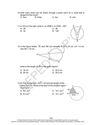 D
EPED
C
O
PY
183
PE
U
R
H
A
E
L T
O
T
H
8 cm
45°
10.How many line/s can be drawn through a given point on a circle that is
tangent to the circle?
A. four B. three C. two D. one
11.In U on the right, what is PREm if 56PUEm ?
A. 28 C. 56
B. 34 D. 124
12.In the figure below, TA and HA are secants. If TA = 18 cm, LA = 8 cm,
and AE = 10 cm,
what is the length of AH in the given figure?
A. 18 cm C. 22.5 cm
B. 20 cm D. 24.5 cm
13.In O on the right, mHT = 45 and the length of the
radius is 8 cm. What is the area of the shaded region
in terms of ?
A. 6  cm2
C. 10 cm2
B. 8 cm2
D. 12 cm2
All rights reserved. No part of this material may be reproduced or transmitted in any form or by any means -
electronic or mechanical including photocopying – without written permission from the DepEd Central Office. First Edition, 2015.
 